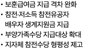 • 보훈급여금 지급 격차 완화 • 참전‧저소득 참전유공자 배우자 생계지원금 지급 • 부양가족수당 지급대상 확대 • 지자체 참전수당 형평성 제고 