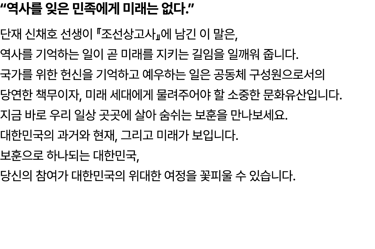 “역사를 잊은 민족에게 미래는 없다.” 단재 신채호 선생이 『조선상고사』에 남긴 이 말은, 역사를 기억하는 일이 곧 미래를 지키는 길임을 일깨워 줍니다. 국가를 위한 헌신을 기억하고 예우하는 일은 공동체 구성원...