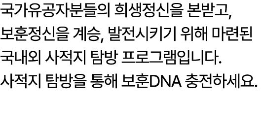 국가유공자분들의 희생정신을 본받고, 보훈정신을 계승, 발전시키기 위해 마련된 국내외 사적지 탐방 프로그램입니다. 사적지 탐방을 통해 보훈DNA 충전하세요.