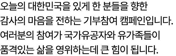 오늘의 대한민국을 있게 한 분들을 향한 감사의 마음을 전하는 기부참여 캠페인입니다. 여러분의 참여가 국가유공자와 유가족들이 품격있는 삶을 영위하는데 큰 힘이 됩니다. 