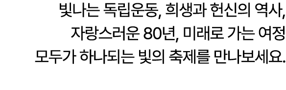 빛나는 독립운동, 희생과 헌신의 역사, 자랑스러운 80년, 미래로 가는 여정 모두가 하나되는 빛의 축제를 만나보세요.