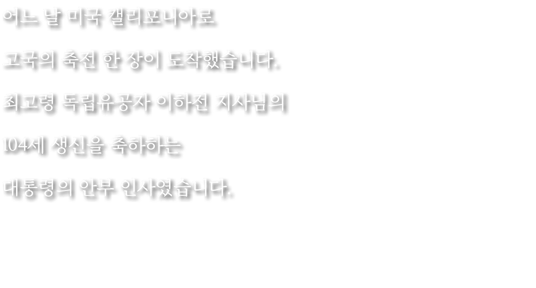 어느 날 미국 캘리포니아로 고국의 축전 한 장이 도착했습니다. 최고령 독립유공자 이하전 지사님의 104세 생신을 축하하는 대통령의 안부 인사였습니다.