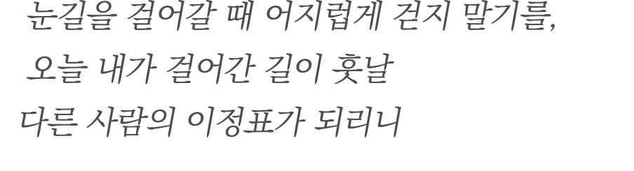 눈길을 걸어갈 때 어지럽게 걷지 말기를, 오늘 내가 걸어간 길이 훗날 다른 사람의 이정표가 되리니 