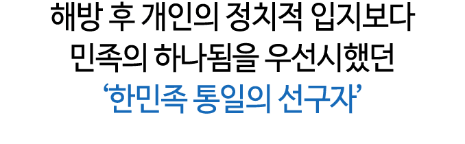 해방 후 개인의 정치적 입지보다 민족의 하나됨을 우선시했던 ‘한민족 통일의 선구자’ 
