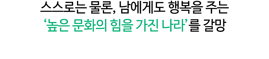 스스로는 물론, 남에게도 행복을 주는 ‘높은 문화의 힘을 가진 나라’를 갈망 