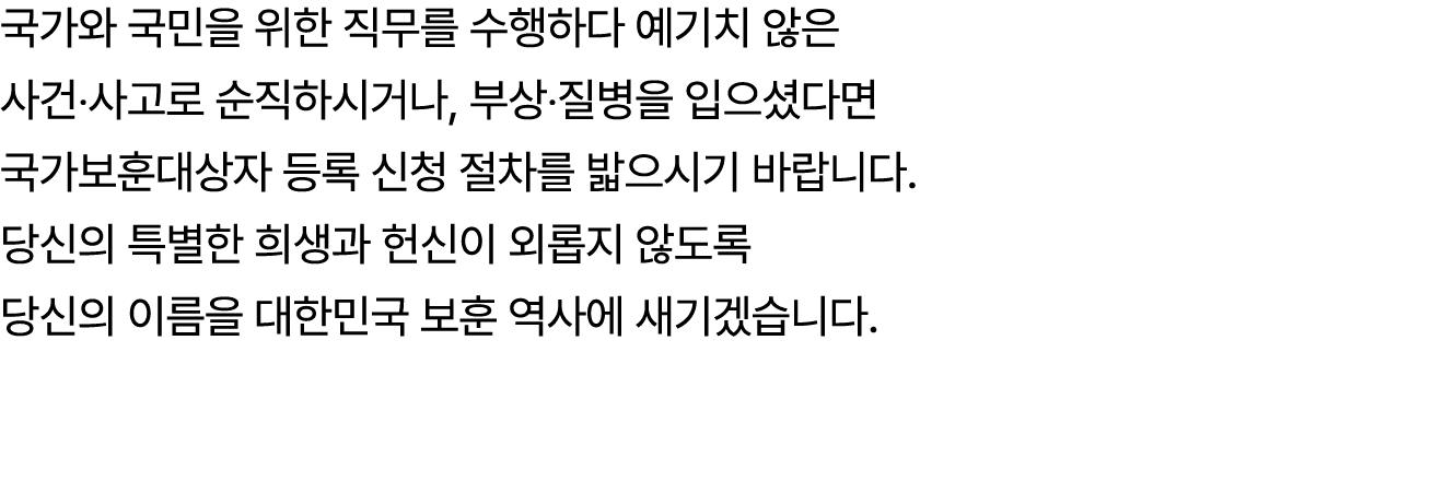국가와 국민을 위한 직무를 수행하다 예기치 않은 사건‧사고로 순직하시거나, 부상‧질병을 입으셨다면 국가보훈대상자 등록 신청 절차를 밟으시기 바랍니다. 당신의 특별한 희생과 헌신이 외롭지 않도록 당신의 이름을 대...