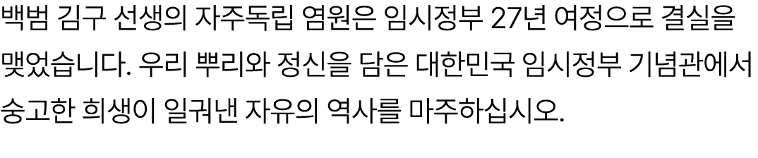 백범 김구 선생의 자주독립 염원은 임시정부 27년 여정으로 결실을 맺었습니다. 우리 뿌리와 정신을 담은 대한민국 임시정부 기념관에서 숭고한 희생이 일궈낸 자유의 역사를 마주하십시오.