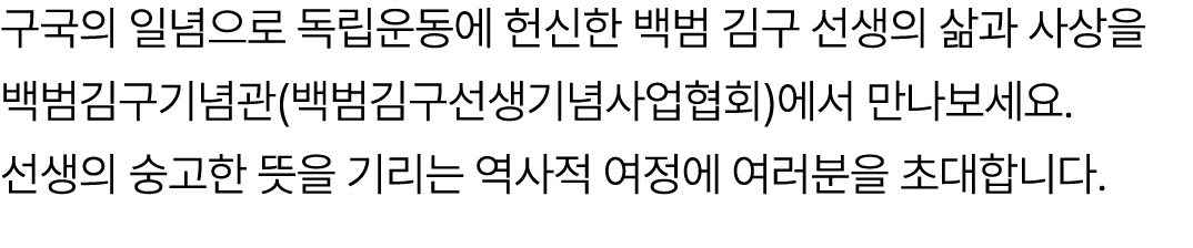 구국의 일념으로 독립운동에 헌신한 백범 김구 선생의 삶과 사상을 백범김구기념관(백범김구선생기념사업협회)에서 만나보세요. 선생의 숭고한 뜻을 기리는 역사적 여정에 여러분을 초대합니다. 