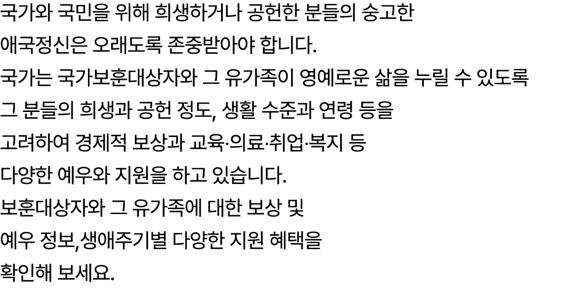 국가와 국민을 위해 희생하거나 공헌한 분들의 숭고한 애국정신은 오래도록 존중받아야 합니다. 국가는 국가보훈대상자와 그 유가족이 영예로운 삶을 누릴 수 있도록 그 분들의 희생과 공헌 정도, 생활 수준과 연령 등을...