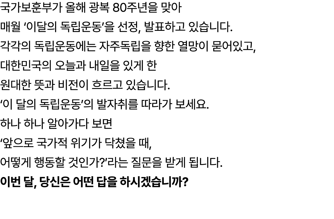 국가보훈부가 올해 광복 80주년을 맞아 매월 ‘이달의 독립운동’을 선정, 발표하고 있습니다. 각각의 독립운동에는 자주독립을 향한 열망이 묻어있고, 대한민국의 오늘과 내일을 있게 한 원대한 뜻과 비전이 흐르고 있...