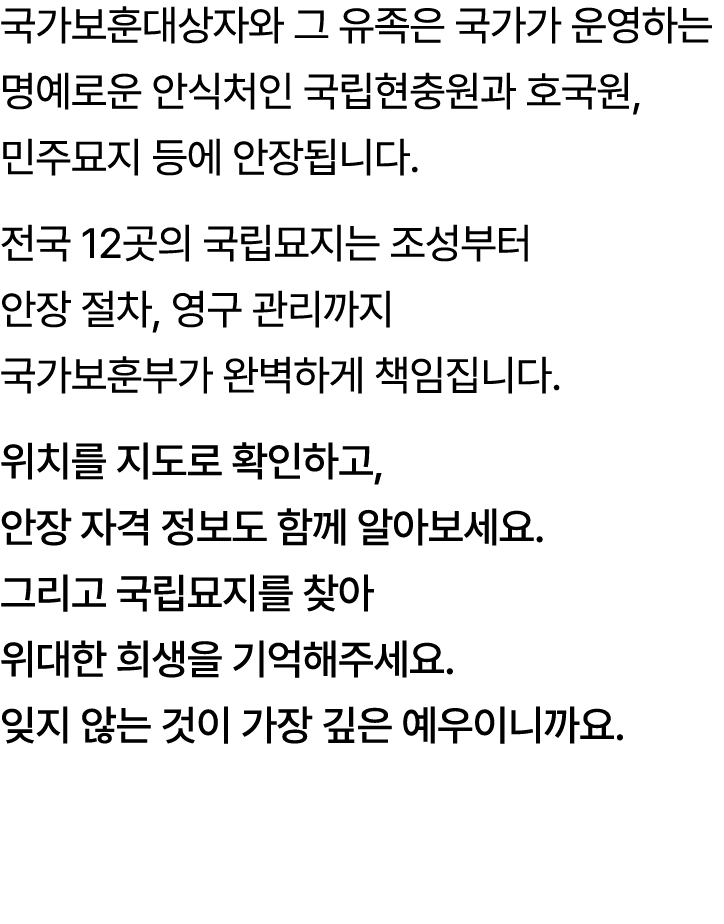 국가보훈대상자와 그 유족은 국가가 운영하는명예로운 안식처인 국립현충원과 호국원, 민주묘지 등에 안장됩니다. 전국 12곳의 국립묘지는 조성부터 안장 절차, 영구 관리까지 국가보훈부가 완벽하게 책임집니다. 위치를 ...