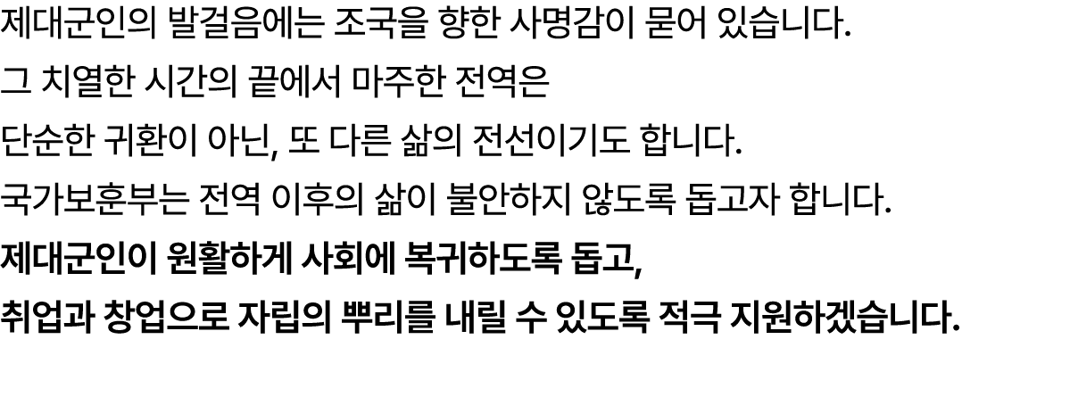 제대군인의 발걸음에는 조국을 향한 사명감이 묻어 있습니다. 그 치열한 시간의 끝에서 마주한 전역은 단순한 귀환이 아닌, 또 다른 삶의 전선이기도 합니다. 국가보훈부는 전역 이후의 삶이 불안하지 않도록 돕고자 합...