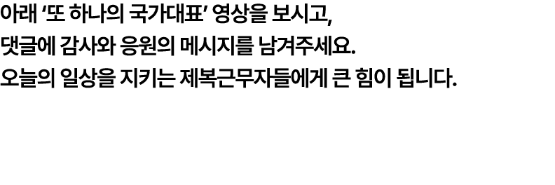 아래 ‘또 하나의 국가대표’ 영상을 보시고, 댓글에 감사와 응원의 메시지를 남겨주세요. 오늘의 일상을 지키는 제복근무자들에게 큰 힘이 됩니다.