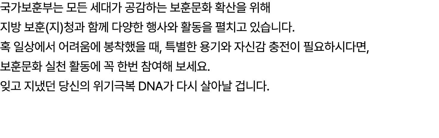 국가보훈부는 모든 세대가 공감하는 보훈문화 확산을 위해 지방 보훈(지)청과 함께 다양한 행사와 활동을 펼치고 있습니다. 혹 일상에서 어려움에 봉착했을 때, 특별한 용기와 자신감 충전이 필요하시다면, 보훈문화 실...