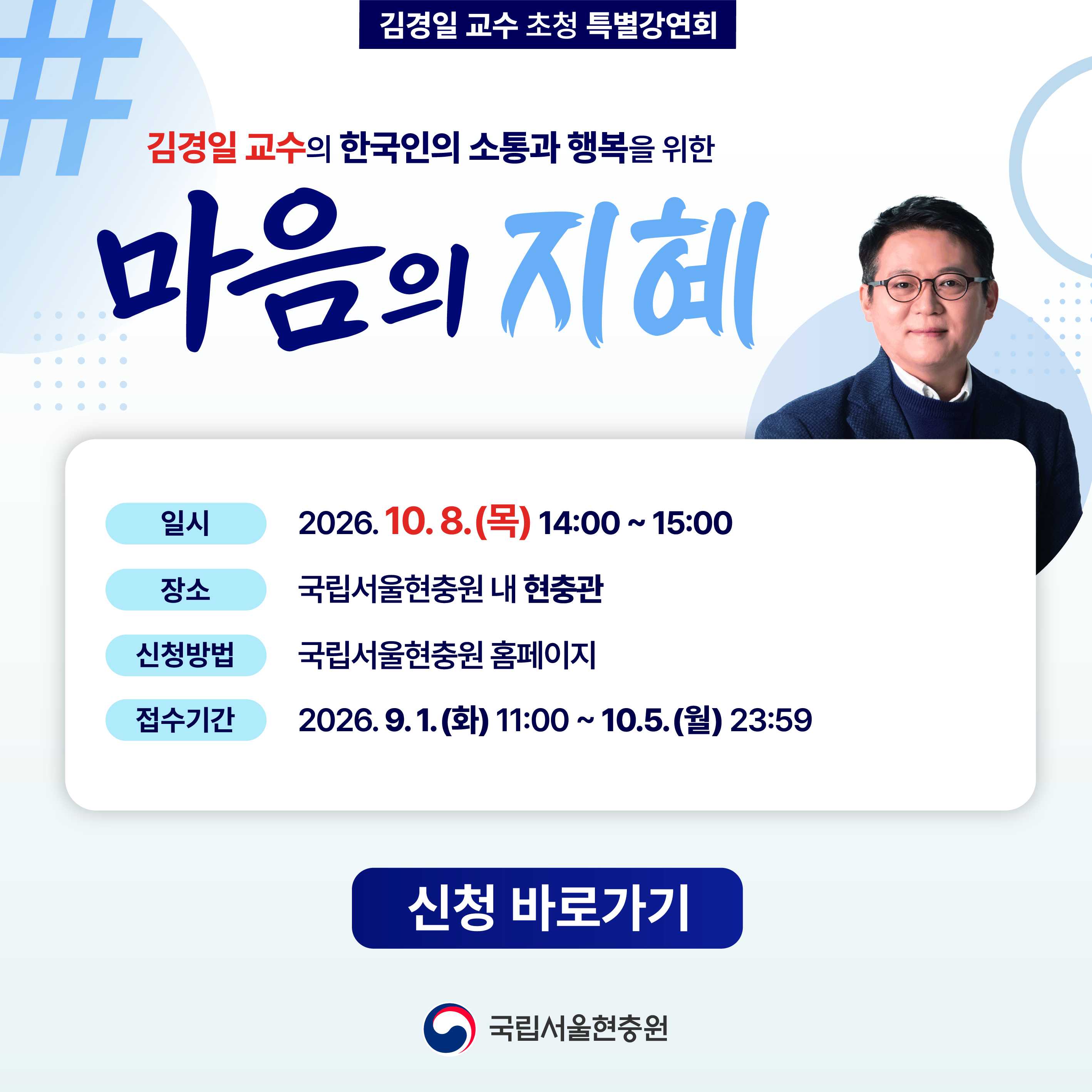 □ 대한민국 대표 인지심리학자이자 어쩌다 어른（tvN）, 선을 넘는 녀석들（MBC）, 세바시（CBS） 등 다양한 방송과 강연을 통해 심리학을 쉽고 재미있게 전하고 있는 아주대학교 심리학과 김경일 교수의 특별강연에 여러분을 초대합니다
□ 일시 : ＇26. 10. 8.（목） 14:00 ~ 15:00
□ 장소 : 국립서울현충원 현충관
□ 강의주제 : 한국인의 소통과 행복을 위한 마음의 지혜
□ 접수기간 : ＇26. 9. 1.（화） 11:00 ~ 10. 5.（월） 23:59
*국립서울현충원 홈페이지＞신청마당＞기타행사 예약신청＞특별강연회
□ 신청대상 : 일반인