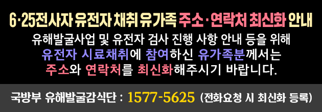 유해발굴사업 및 유전자 검사 진행 사항 안내 등을 위해 
유전자 시료채취에 참여하신 유가족분께서는 주소와 연락처를 
최신화해주시기 바랍니다.
국방부 유해발굴감식단 : 1577-5625(전화요청 시 최신화 등록)