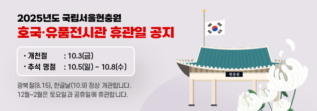 2025년 국립서울현충원 호국‧유품전시관 휴관일 공지 / 개천절 : 10.3(금) / 추석 명절 : 10.5(일)~10.8(수) / 광복절(8.15), 한글날(10.9) 정상 개관합니다. / 12월~2월은 토요일과 공휴일에 휴관합니다.
