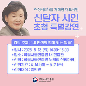 Special Lecture by Renowned Poet Shin Dalja, a Pioneer of Korean Women's Poetry Lecture Topic: 'Words That Empower My Life' Date: May 13, 2025 (Tuesday), 14:00–15:00 Venue: Memorial Hall, Seoul National Cemetery Registration: Through the application page on the Seoul National Cemetery website Registration Period: April 14 (Monday) – May 2 (Friday) Eligible Participants: General public